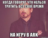 когда говорят что нельзя тратить всё своё время на игру в ark