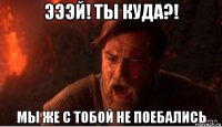 эээй! ты куда?! мы же с тобой не поебались