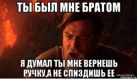 ты был мне братом я думал ты мне вернешь ручку,а не спиздишь ее