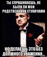 ты спрашиваешь, не были ли мои родственники стукачами но делаешь это без должного уважения...