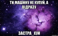 ти машину не купуй, а відразу застра_хуй