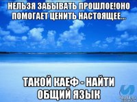 нельзя забывать прошлое!оно помогает ценить настоящее... такой каеф - найти общий язык