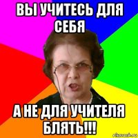 вы учитесь для себя а не для учителя блять!!!