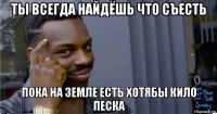 ты всегда найдёшь что съесть пока на земле есть хотябы кило песка