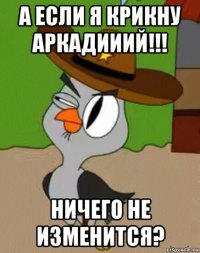 а если я крикну аркадииий!!! ничего не изменится?