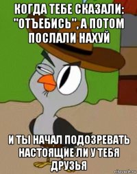 когда тебе сказали: "отъебись", а потом послали нахуй и ты начал подозревать настоящие ли у тебя друзья