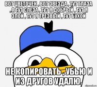 вот цветочек , вот звезда , тут глаза , а тут слеза , тут я добрый , тут я злой , тут я трезвый , тут бухой не копировать , убью и из другов удалю.