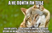 а не пойти ли тебе нахуй блять, ты не нужен никому, только время на мемас потратил сука иди в пизду