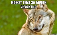 может тебя за бочок укусить? 