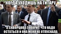 когда уходишь на гитару а скворцова говорит, что надо остаться и она меня не отпускала