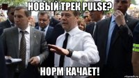 новый трек pulse? норм качает!