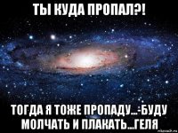 ты куда пропал?! тогда я тоже пропаду...-буду молчать и плакать...геля