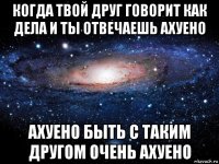 когда твой друг говорит как дела и ты отвечаешь ахуено ахуено быть с таким другом очень ахуено