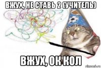 вжух, не ставь 2 (учитель) вжух, ок кол