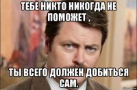 тебе никто никогда не поможет , ты всего должен добиться сам.