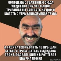 молодежа с уважением сюда глядят потому что я ашот трубашат и я залезать на дом и шатать с утра ваша хрупкая труба а я хочу а я хочу опять по крышам бегать и труба шатать и адидаса твой в подвале шил и в рот тебе я шаурма ложил