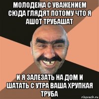 молодежа с уважением сюда глядят потому что я ашот трубашат и я залезать на дом и шатать с утра ваша хрупкая труба