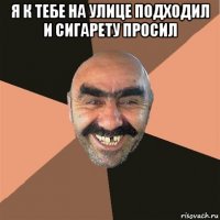 я к тебе на улице подходил и сигарету просил 