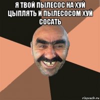 я твой пылесос на хуй цыплять и пылесосом хуй сосать 