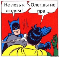 Не лезь к людям! Олег,вы не пра...