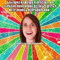 бабушка каже шо я красіва...но зеркало явно криве,вєси брешуть,а метр якийсь неправильний... 