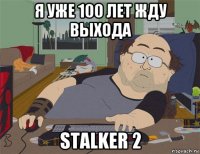 я уже 100 лет жду выхода stalker 2