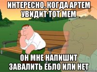 интересно, когда артем увидит тот мем он мне напишит завалить ебло или нет