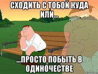 сходить с тобой куда или... ...просто побыть в одиночестве