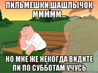 пильмешки,шашлычок ммммм... но мне же некогда видите ли по субботам учусь