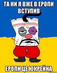 та ни я вже в еропи вступив еропи це юкрейна