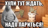 хули тут ждать, надо париться!