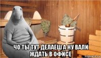  чо ты тут делаеш а ну вали ждать в офисе