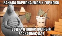 банька парилка ебля и горилка водка и пивас полный расколбас да !