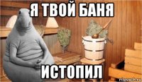 я твой баня истопил