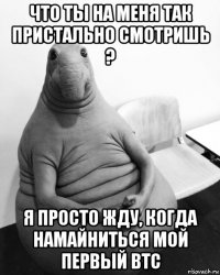 что ты на меня так пристально смотришь ? я просто жду, когда намайниться мой первый btc