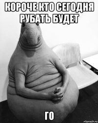 короче кто сегодня рубать будет го