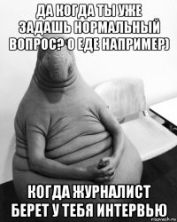 да когда ты уже задашь нормальный вопрос? о еде например) когда журналист берет у тебя интервью