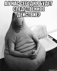 а у нас сегодня будет следственное действие? 