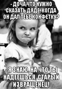 - доча,что нужно сказать дяде, когда он дал тебе конфетку? - я знаю, на что ты надеешься, старый извращенец!