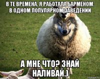 в те времена, я работала барменом, в одном популярном заведении а мне что? знай наливай.)