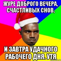 журе доброго вечера, счастливых снов, и завтра удачного рабочего дня. утя