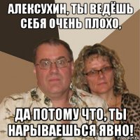 алексухин, ты ведёшь себя очень плохо, да потому что, ты нарываешься явно!