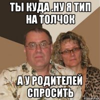 ты куда .ну я тип на толчок а у родителей спросить