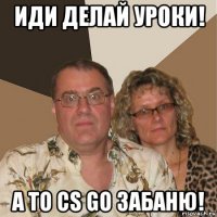 иди делай уроки! а то cs go забаню!