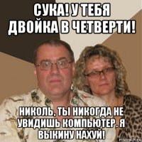 сука! у тебя двойка в четверти! николь, ты никогда не увидишь компьютер. я выкину нахуй!