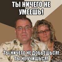 ты ничего не умеешь! ты ничего не добьёшься! ты не учишься!