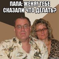 папа: женя! тебе сказали что делать? 