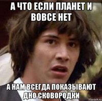 а что если планет и вовсе нет а нам всегда показывают дно сковородки