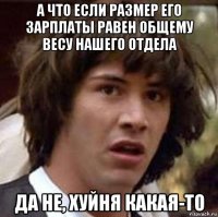 а что если размер его зарплаты равен общему весу нашего отдела да не, хуйня какая-то