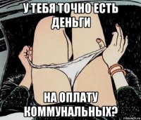 у тебя точно есть деньги на оплату коммунальных?